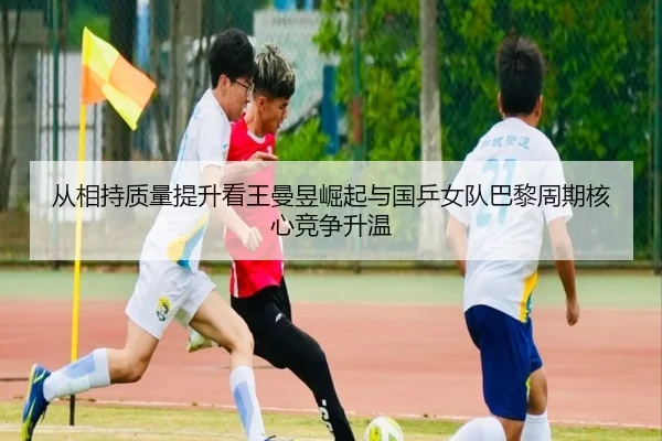 从相持质量提升看王曼昱崛起与国乒女队巴黎周期核心竞争升温